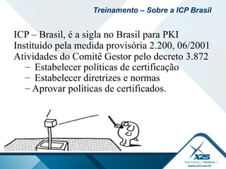 ICP – Brasil, é a sigla no Brasil para PKI
Instituído pela medida provisória 2.200, 06/2001
Atividades do Comitê Gestor pelo decreto 3.872
– Estabelecer políticas de certificação
– Estabelecer diretrizes e normas
– Aprovar políticas de certificados.
Treinamento – Sobre a ICP Brasil
 