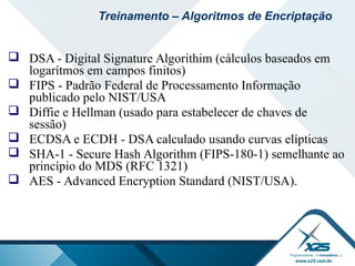  DSA - Digital Signature Algorithim (cálculos baseados em
logarítmos em campos finitos)
 FIPS - Padrão Federal de Processamento Informação
publicado pelo NIST/USA
 Diffie e Hellman (usado para estabelecer de chaves de
sessão)
 ECDSA e ECDH - DSA calculado usando curvas elípticas
 SHA-1 - Secure Hash Algorithm (FIPS-180-1) semelhante ao
princípio do MDS (RFC 1321)
 AES - Advanced Encryption Standard (NIST/USA).
Treinamento – Algoritmos de Encriptação
 