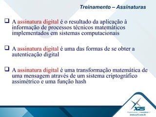  A assinatura digital é o resultado da aplicação à
informação de processos técnicos matemáticos
implementados em sistemas computacionais
 A assinatura digital é uma das formas de se obter a
autenticação digital
 A assinatura digital é uma transformação matemática de
uma mensagem através de um sistema criptográfico
assimétrico e uma função hash
Treinamento – Assinaturas
 