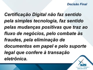 Certificação Digital não faz sentido
pela simples tecnologia, faz sentido
pelas mudanças positivas que traz ao
fluxo de negócios, pelo combate às
fraudes, pela eliminação de
documentos em papel e pelo suporte
legal que confere à transação
eletrônica.
Decisão Final
 