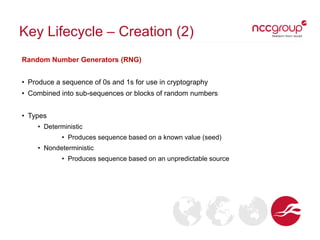 Key Lifecycle – Creation (2)
Random Number Generators (RNG)
• Produce a sequence of 0s and 1s for use in cryptography
• Combined into sub-sequences or blocks of random numbers
• Types
• Deterministic
• Produces sequence based on a known value (seed)
• Nondeterministic
• Produces sequence based on an unpredictable source
 