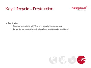 Key Lifecycle - Destruction
• Zeroization
• Replacing key material with ‘0’ or ‘o’ or something meaning less
• Not just the key material at rest, other places should also be considered
 