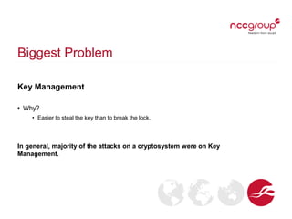 Biggest Problem
Key Management
• Why?
• Easier to steal the key than to break the lock.
In general, majority of the attacks on a cryptosystem were on Key
Management.
 
