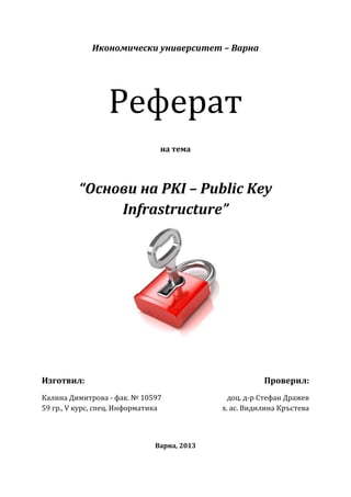 Реферат
             Икономически университет – Варна




                                на тема




          “Основи на PKI – Public Key
               Infrastructure”




Изготвил:                                               Проверил:
Калина Димитрова - фак. № 10597                доц. д-р Стефан Дражев
59 гр., V курс, спец. Информатика            х. ас. Видилина Кръстева



                               Варна, 2013
 