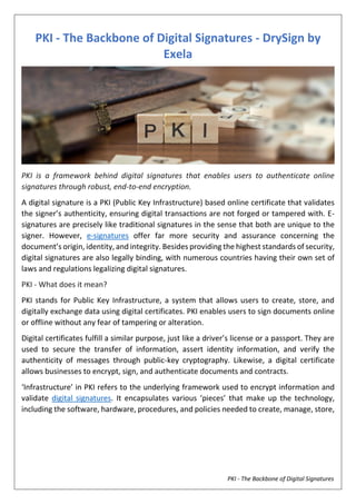 PKI - The Backbone of Digital Signatures
PKI - The Backbone of Digital Signatures - DrySign by
Exela
PKI is a framework behind digital signatures that enables users to authenticate online
signatures through robust, end-to-end encryption.
A digital signature is a PKI (Public Key Infrastructure) based online certificate that validates
the signer’s authenticity, ensuring digital transactions are not forged or tampered with. E-
signatures are precisely like traditional signatures in the sense that both are unique to the
signer. However, e-signatures offer far more security and assurance concerning the
document’s origin, identity, and integrity. Besides providing the highest standards of security,
digital signatures are also legally binding, with numerous countries having their own set of
laws and regulations legalizing digital signatures.
PKI - What does it mean?
PKI stands for Public Key Infrastructure, a system that allows users to create, store, and
digitally exchange data using digital certificates. PKI enables users to sign documents online
or offline without any fear of tampering or alteration.
Digital certificates fulfill a similar purpose, just like a driver’s license or a passport. They are
used to secure the transfer of information, assert identity information, and verify the
authenticity of messages through public-key cryptography. Likewise, a digital certificate
allows businesses to encrypt, sign, and authenticate documents and contracts.
‘Infrastructure’ in PKI refers to the underlying framework used to encrypt information and
validate digital signatures. It encapsulates various ‘pieces’ that make up the technology,
including the software, hardware, procedures, and policies needed to create, manage, store,
 
