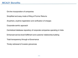 MCA21 Benefits


   On‐line incorporation of companies

   Simplified and easy mode of filing of Forms/ Returns

   Anywhere, anytime registration and verification of charges

   Corporate‐centric approach

   Centralized database repository of corporate companies operating in India

   Enhanced service level fulfillment and customer relationship building

   Total transparency through e-Governance

   Timely redressal of investor grievances




                                             - 20 -
 
