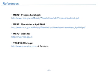 References


     • MCA21 Process handbook:
     http://www.mca.gov.in/MinistryWebsite/dca/help/ProcessHandbook.pdf

     • MCA21 Newsletter – April 2008:
     http://www.mca.gov.in/MinistryWebsite/dca/Newsletter/newsletter_April08.pdf

     • MCA21 website:
     http://www.mca.gov.in

     • TCS PKI Offerings:
     http://www.tcs-ca.tcs.co.in  Products




                                          - 21 -
 