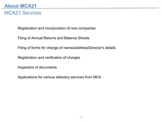 About MCA21
MCA21 Services


     Registration and incorporation of new companies

     Filing of Annual Returns and Balance Sheets

     Filing of forms for change of names/address/Director’s details

     Registration and verification of charges

     Inspection of documents

     Applications for various statutory services from MCA




                                            -5-
 