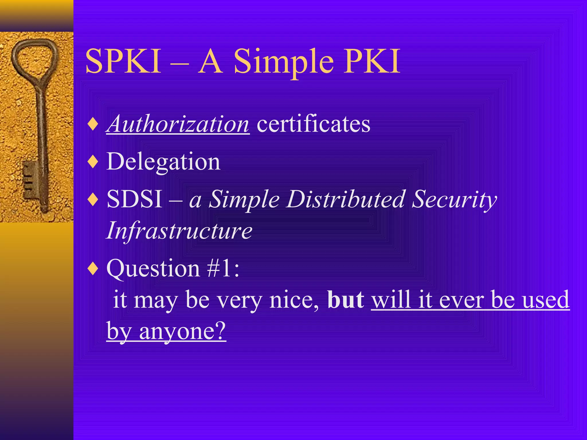SPKI – A Simple PKI
♦ Authorization certificates
♦ Delegation
♦ SDSI – a Simple Distributed Security

Infrastructure
♦ Question #1:
it may be very nice, but will it ever be used
by anyone?

 