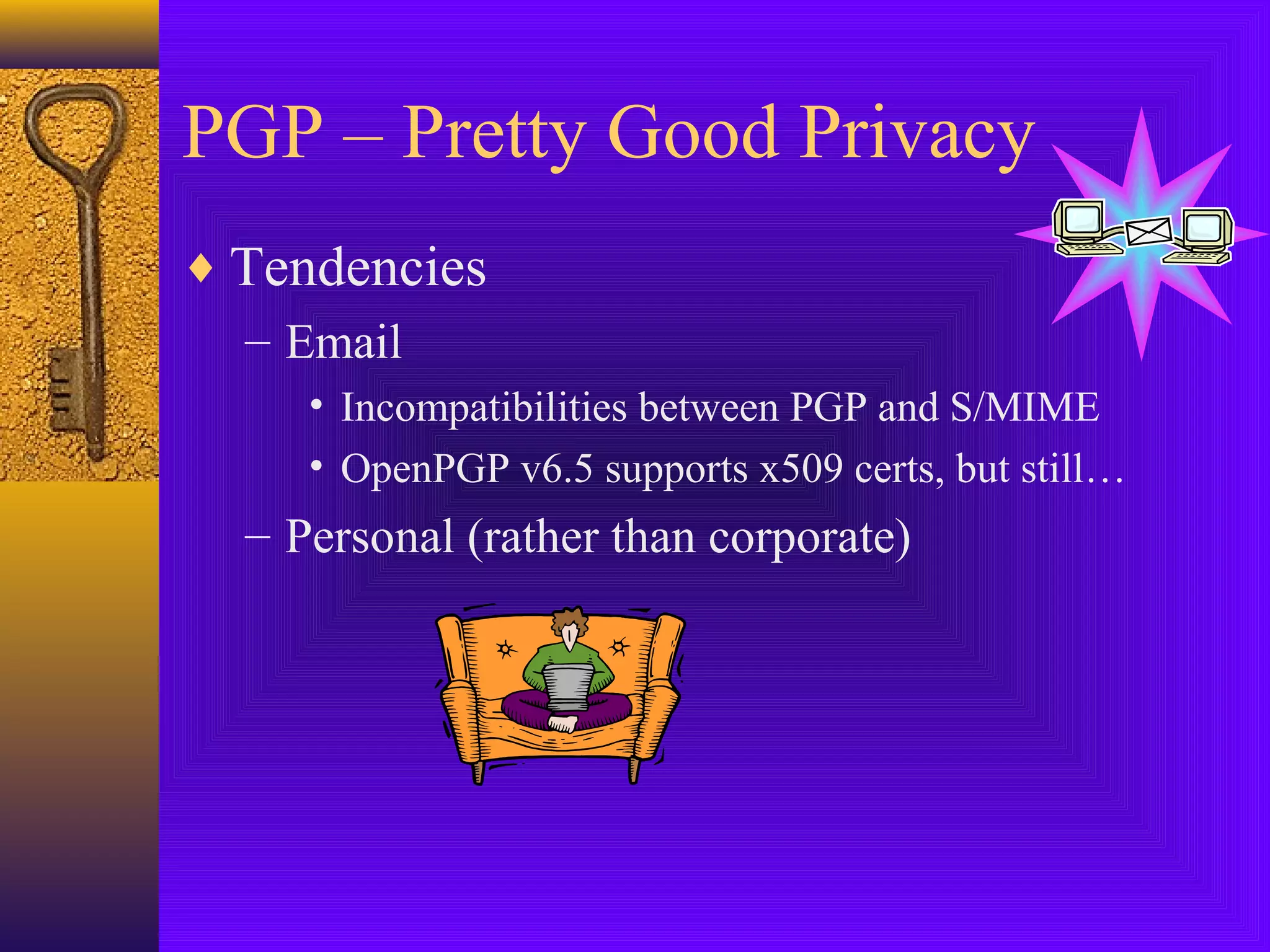 PGP – Pretty Good Privacy
♦ Tendencies
– Email
• Incompatibilities between PGP and S/MIME
• OpenPGP v6.5 supports x509 certs, but still…

– Personal (rather than corporate)

 
