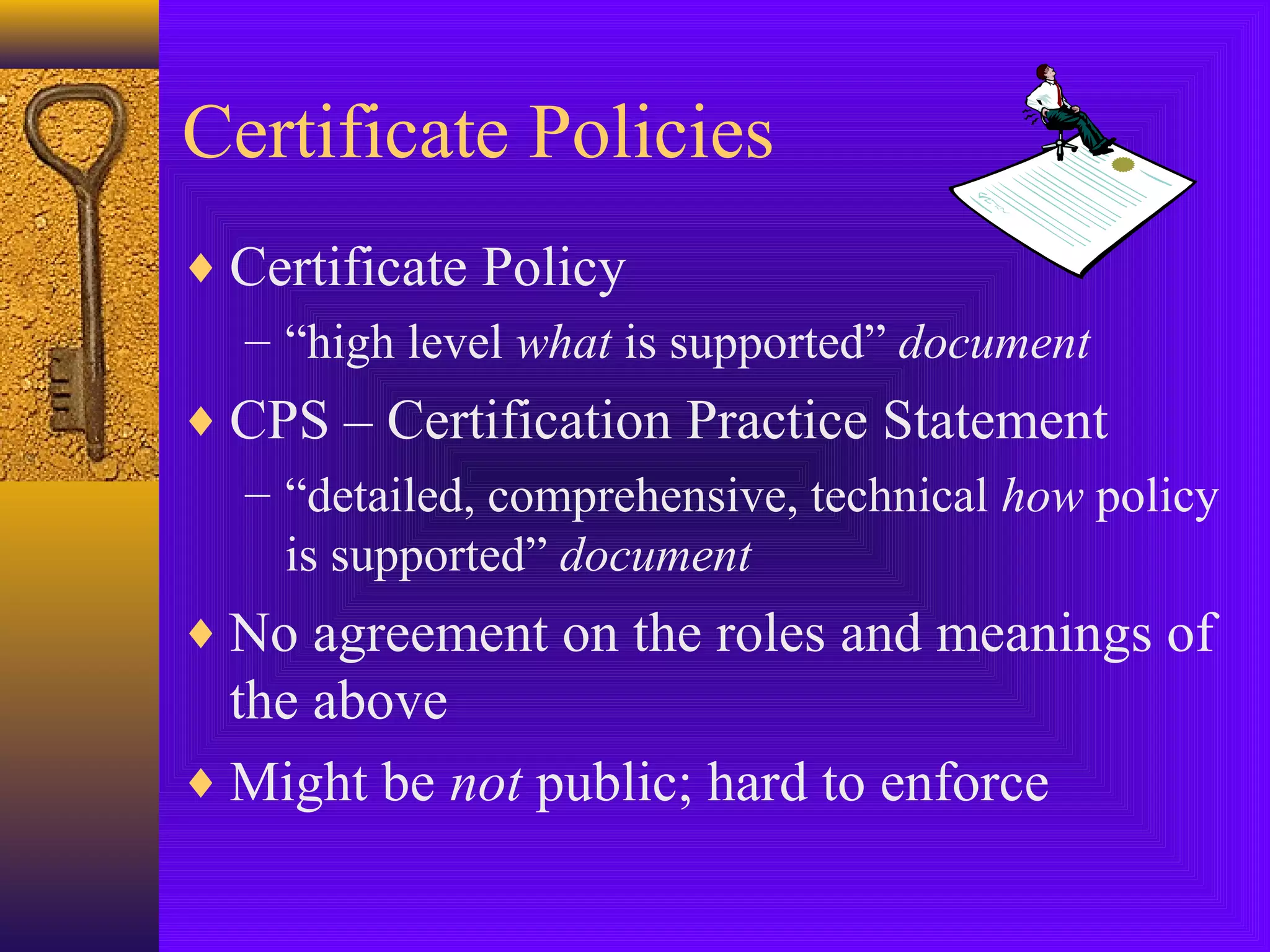 Certificate Policies
♦ Certificate Policy
– “high level what is supported” document
♦ CPS – Certification Practice Statement
– “detailed, comprehensive, technical how policy
is supported” document
♦ No agreement on the roles and meanings of

the above
♦ Might be not public; hard to enforce

 
