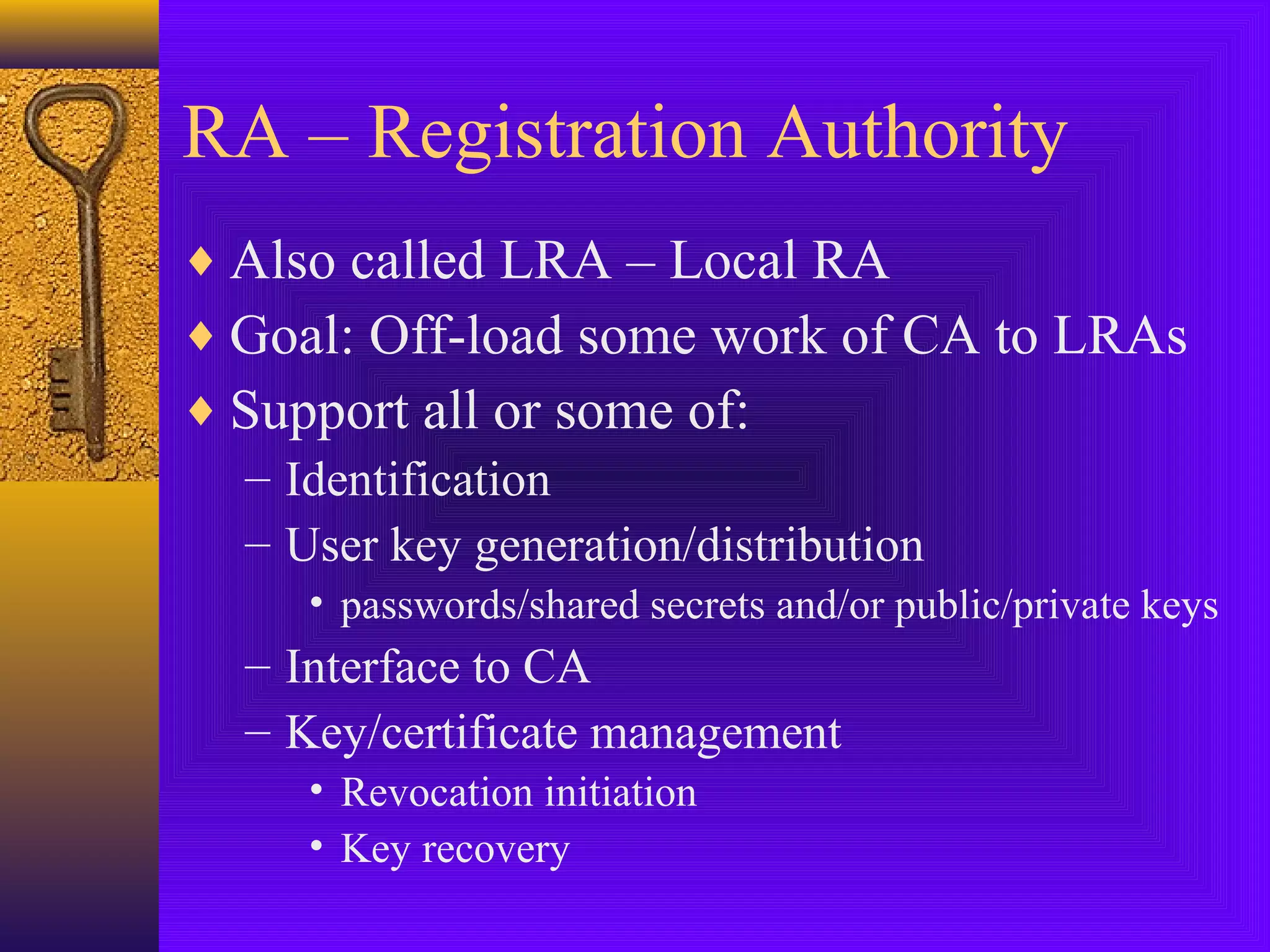RA – Registration Authority
♦ Also called LRA – Local RA
♦ Goal: Off-load some work of CA to LRAs
♦ Support all or some of:
– Identification
– User key generation/distribution
• passwords/shared secrets and/or public/private keys

– Interface to CA
– Key/certificate management
• Revocation initiation
• Key recovery

 