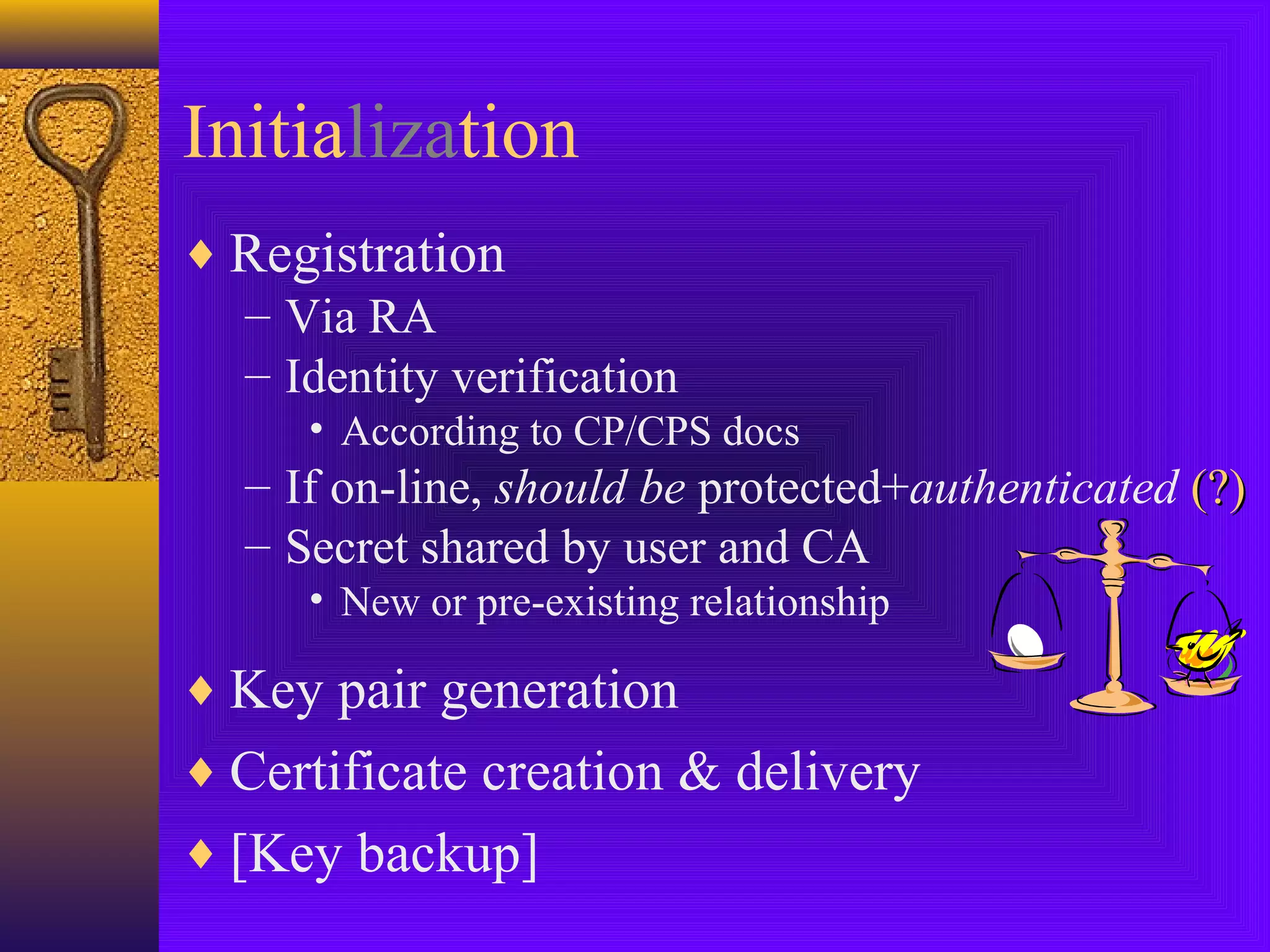Initialization
♦ Registration
– Via RA
– Identity verification
• According to CP/CPS docs

– If on-line, should be protected+authenticated (?)
– Secret shared by user and CA
• New or pre-existing relationship

♦ Key pair generation
♦ Certificate creation & delivery
♦ [Key backup]

 