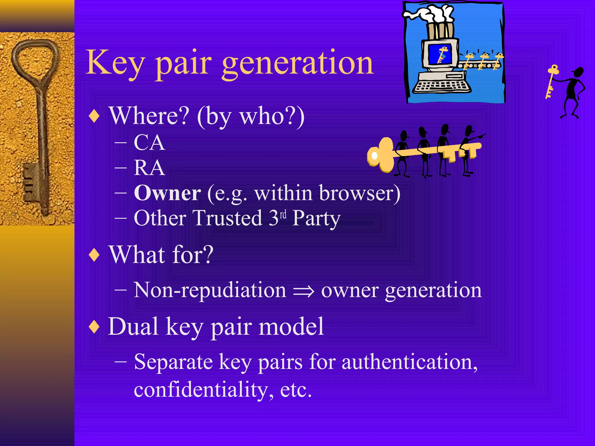 Key pair generation
♦ Where? (by who?)
– CA
– RA
– Owner (e.g. within browser)
– Other Trusted 3rd Party
♦ What for?
– Non-repudiation ⇒ owner generation
♦ Dual key pair model
– Separate key pairs for authentication,
confidentiality, etc.

 