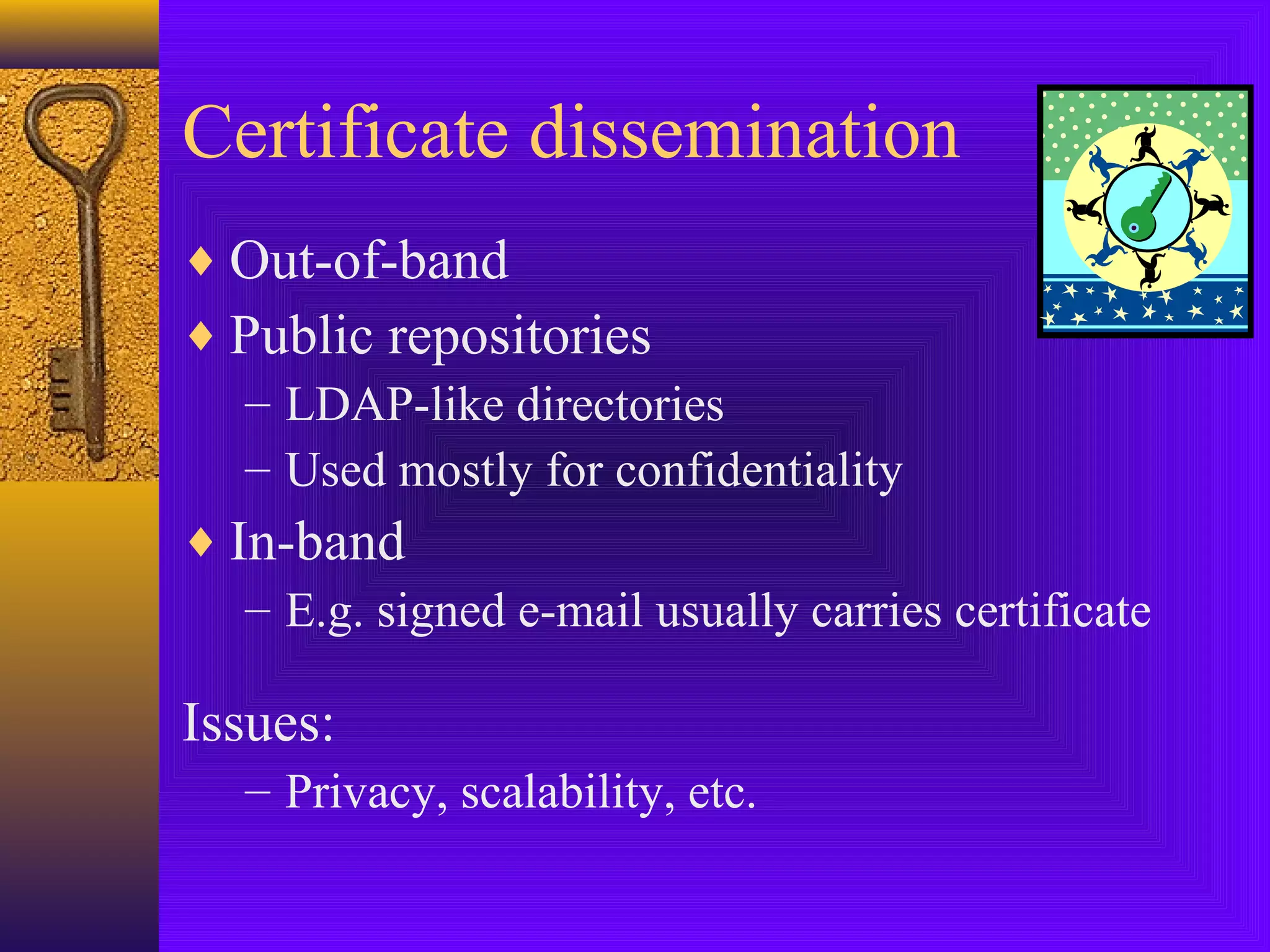 Certificate dissemination
♦ Out-of-band
♦ Public repositories
– LDAP-like directories
– Used mostly for confidentiality
♦ In-band
– E.g. signed e-mail usually carries certificate

Issues:
– Privacy, scalability, etc.

 