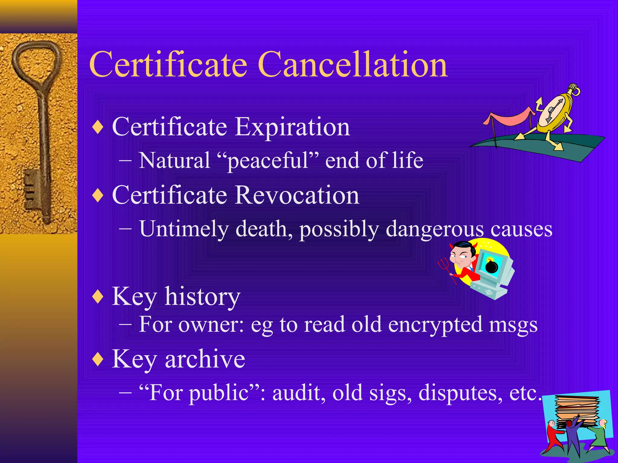 Certificate Cancellation
♦ Certificate Expiration
– Natural “peaceful” end of life
♦ Certificate Revocation
– Untimely death, possibly dangerous causes
♦ Key history
– For owner: eg to read old encrypted msgs
♦ Key archive
– “For public”: audit, old sigs, disputes, etc.

 