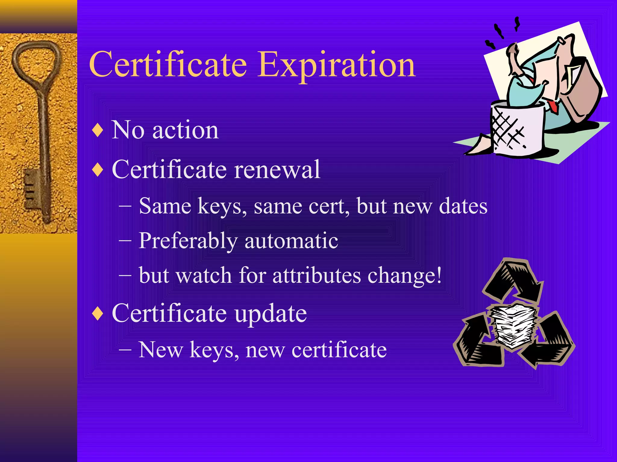 Certificate Expiration
♦ No action
♦ Certificate renewal
– Same keys, same cert, but new dates
– Preferably automatic
– but watch for attributes change!
♦ Certificate update
– New keys, new certificate

 