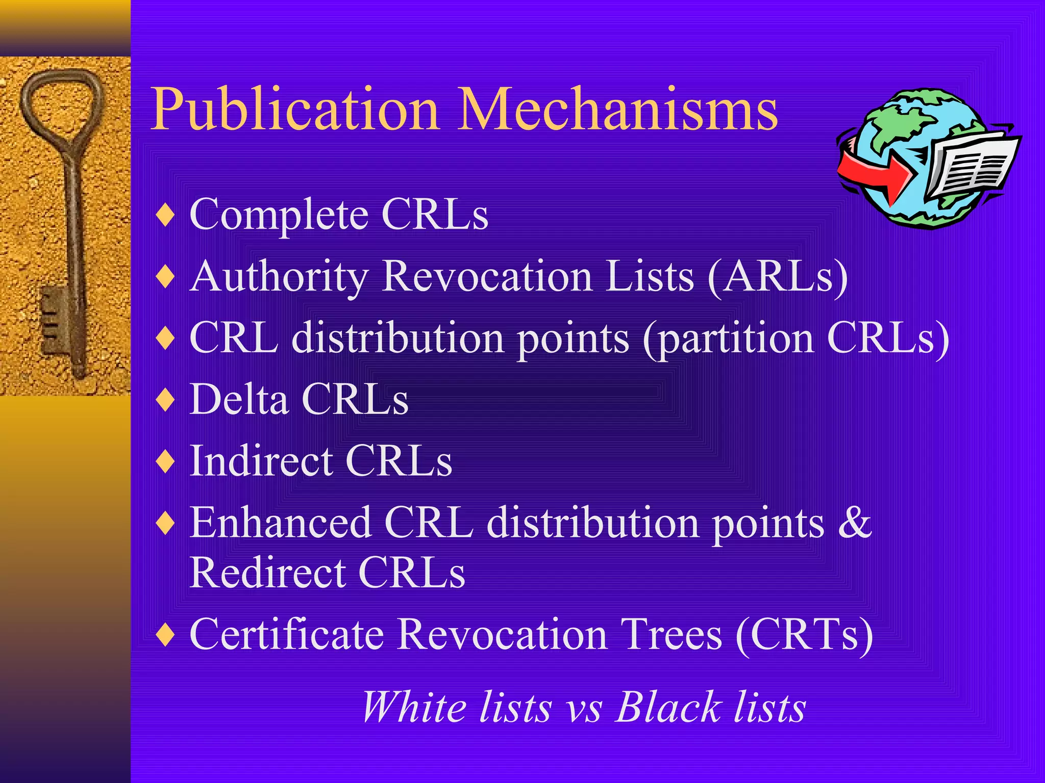 Publication Mechanisms
♦ Complete CRLs
♦ Authority Revocation Lists (ARLs)
♦ CRL distribution points (partition CRLs)
♦ Delta CRLs
♦ Indirect CRLs
♦ Enhanced CRL distribution points &

Redirect CRLs
♦ Certificate Revocation Trees (CRTs)
White lists vs Black lists

 