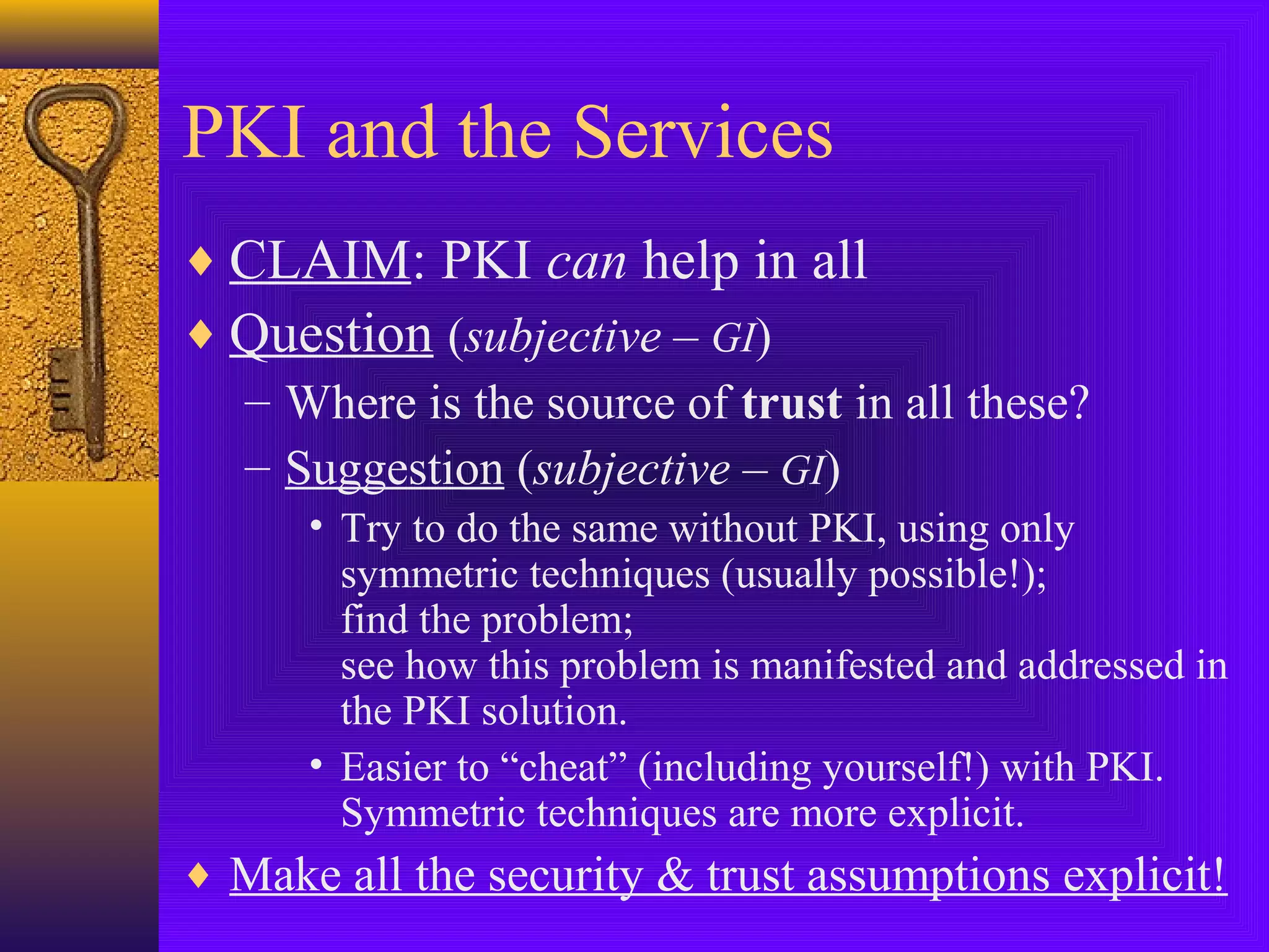 PKI and the Services
♦ CLAIM: PKI can help in all
♦ Question (subjective – GI)
– Where is the source of trust in all these?
– Suggestion (subjective – GI)
• Try to do the same without PKI, using only
symmetric techniques (usually possible!);
find the problem;
see how this problem is manifested and addressed in
the PKI solution.
• Easier to “cheat” (including yourself!) with PKI.
Symmetric techniques are more explicit.

♦ Make all the security & trust assumptions explicit!

 