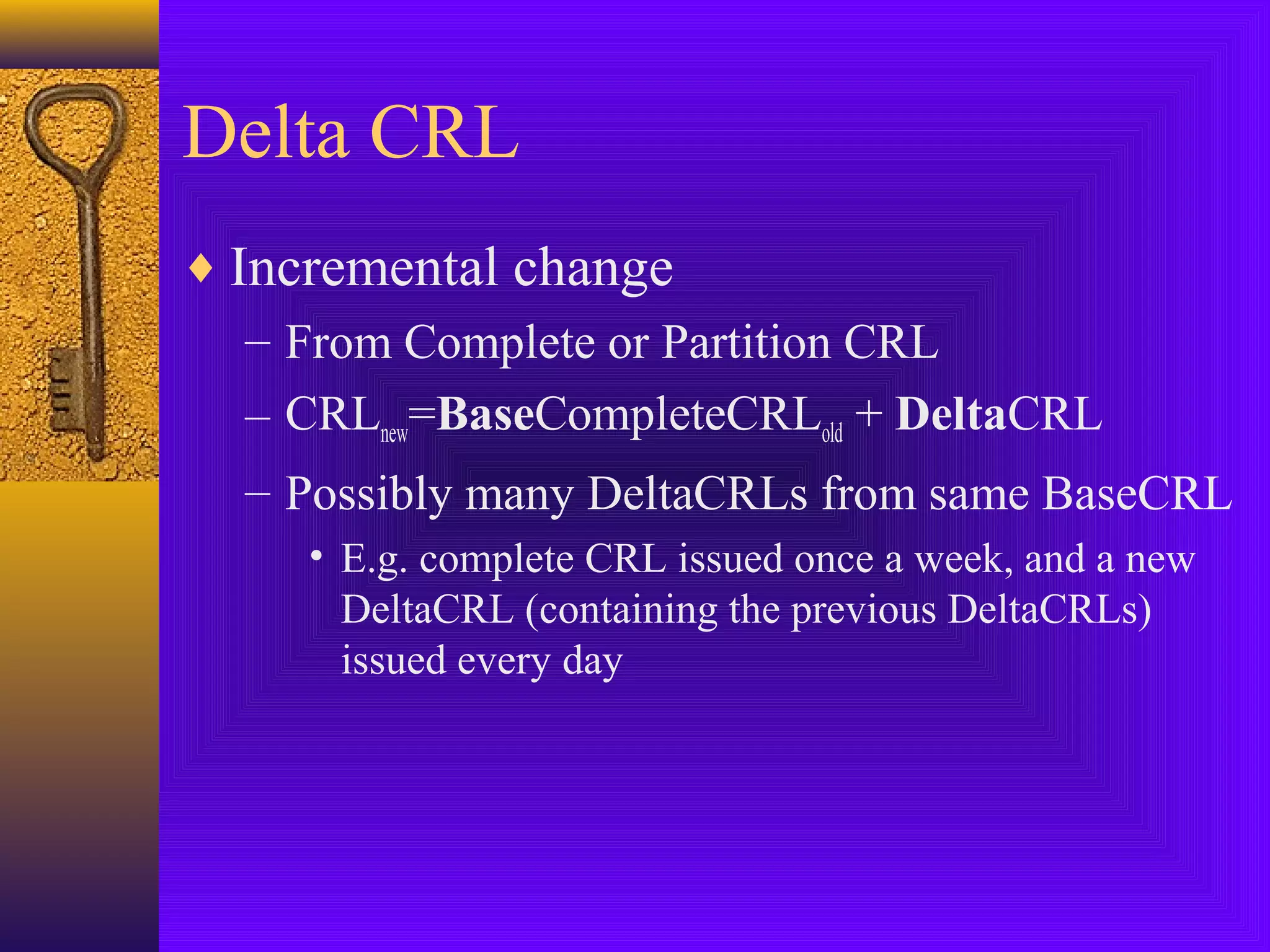 Delta CRL
♦ Incremental change
– From Complete or Partition CRL
– CRLnew=BaseCompleteCRLold + DeltaCRL
– Possibly many DeltaCRLs from same BaseCRL
• E.g. complete CRL issued once a week, and a new
DeltaCRL (containing the previous DeltaCRLs)
issued every day

 