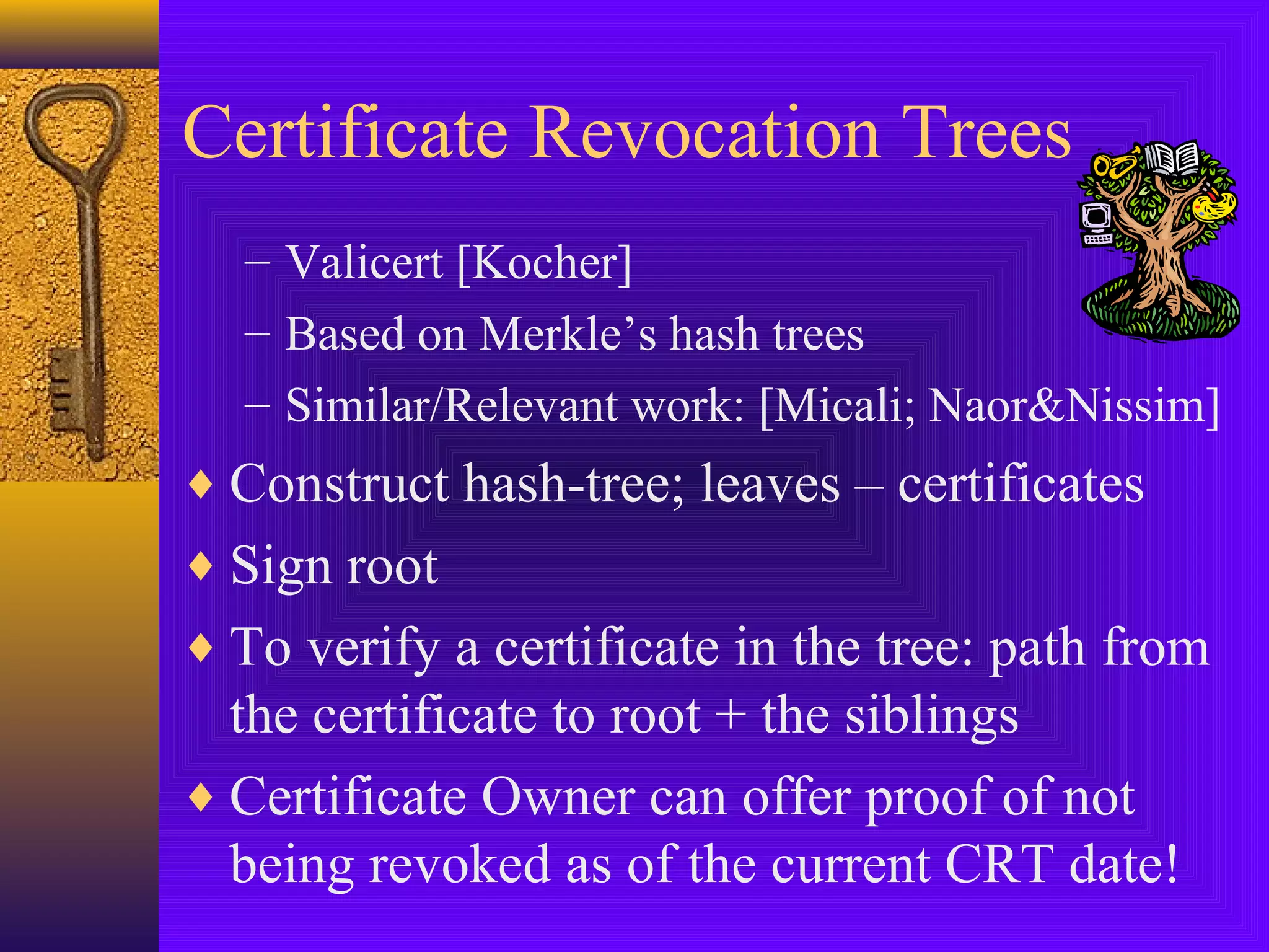 Certificate Revocation Trees
– Valicert [Kocher]
– Based on Merkle’s hash trees
– Similar/Relevant work: [Micali; Naor&Nissim]

♦ Construct hash-tree; leaves – certificates
♦ Sign root
♦ To verify a certificate in the tree: path from

the certificate to root + the siblings
♦ Certificate Owner can offer proof of not
being revoked as of the current CRT date!

 