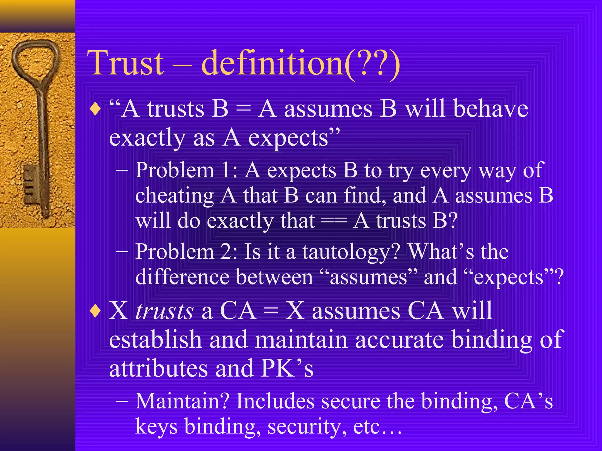 Trust – definition(??)
♦ “A trusts B = A assumes B will behave

exactly as A expects”

– Problem 1: A expects B to try every way of
cheating A that B can find, and A assumes B
will do exactly that == A trusts B?
– Problem 2: Is it a tautology? What’s the
difference between “assumes” and “expects”?

♦ X trusts a CA = X assumes CA will

establish and maintain accurate binding of
attributes and PK’s
– Maintain? Includes secure the binding, CA’s
keys binding, security, etc…

 