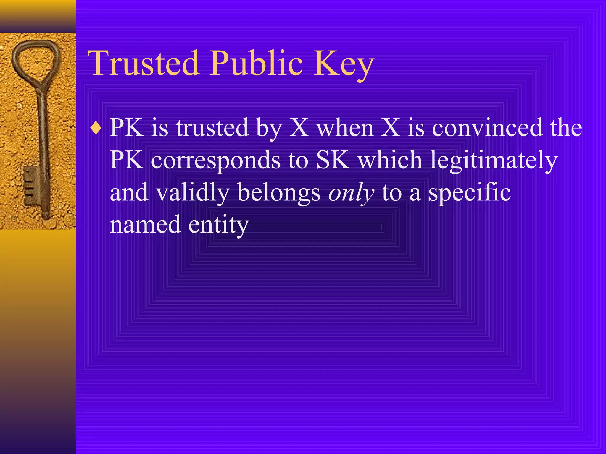 Trusted Public Key
♦ PK is trusted by X when X is convinced the

PK corresponds to SK which legitimately
and validly belongs only to a specific
named entity

 
