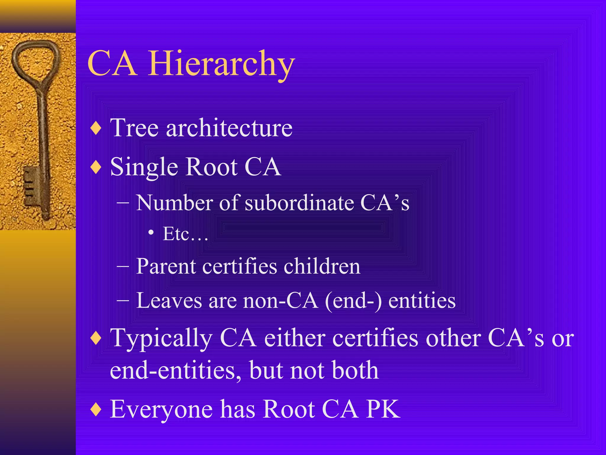 CA Hierarchy
♦ Tree architecture
♦ Single Root CA
– Number of subordinate CA’s
• Etc…

– Parent certifies children
– Leaves are non-CA (end-) entities

♦ Typically CA either certifies other CA’s or

end-entities, but not both
♦ Everyone has Root CA PK

 
