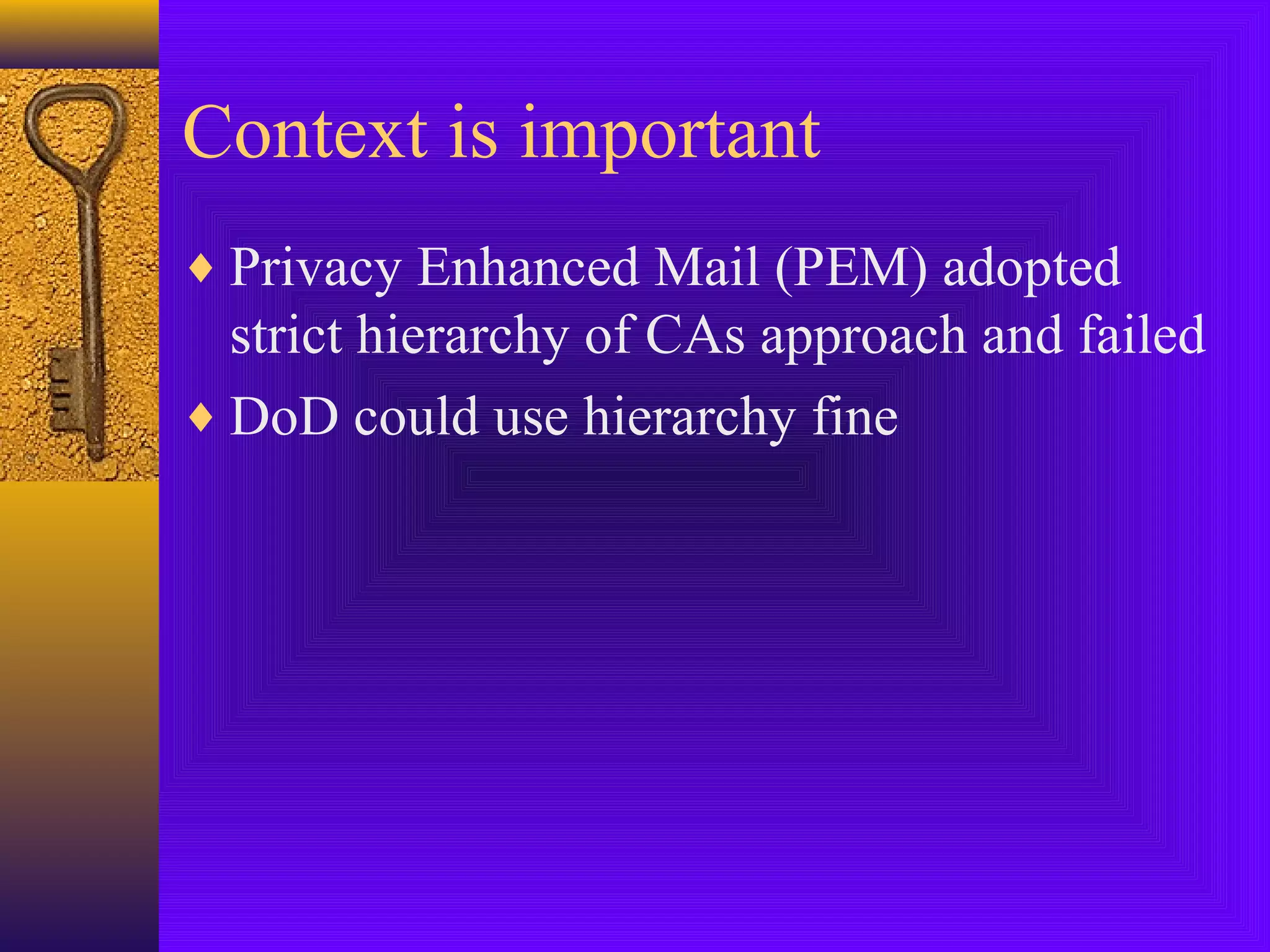Context is important
♦ Privacy Enhanced Mail (PEM) adopted

strict hierarchy of CAs approach and failed
♦ DoD could use hierarchy fine

 