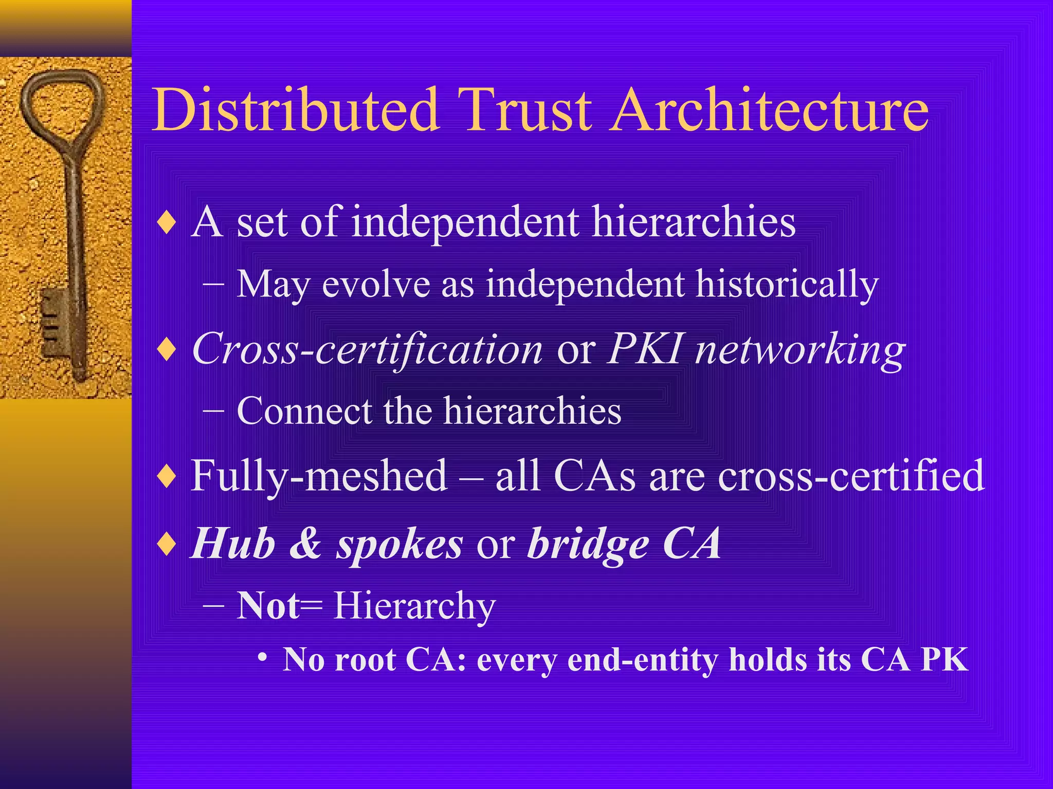Distributed Trust Architecture
♦ A set of independent hierarchies
– May evolve as independent historically
♦ Cross-certification or PKI networking
– Connect the hierarchies
♦ Fully-meshed – all CAs are cross-certified
♦ Hub & spokes or bridge CA
– Not= Hierarchy
• No root CA: every end-entity holds its CA PK

 
