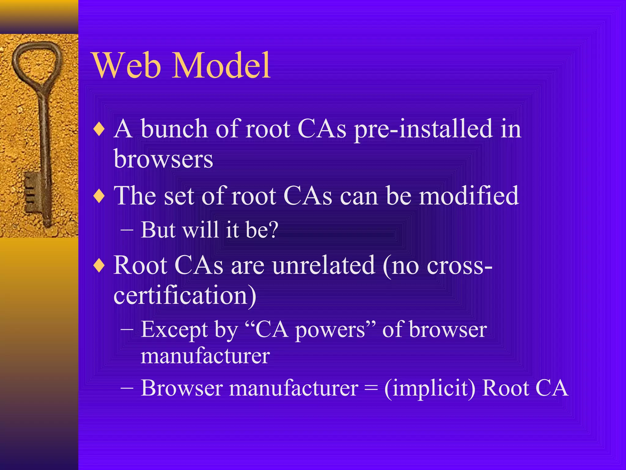 Web Model
♦ A bunch of root CAs pre-installed in

browsers
♦ The set of root CAs can be modified
– But will it be?

♦ Root CAs are unrelated (no cross-

certification)

– Except by “CA powers” of browser
manufacturer
– Browser manufacturer = (implicit) Root CA

 