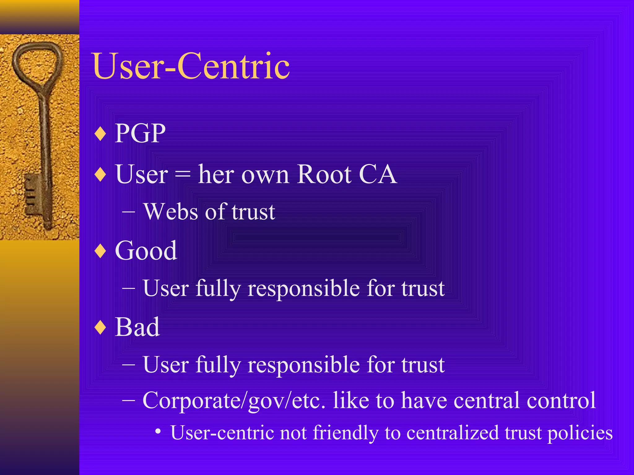 User-Centric
♦ PGP
♦ User = her own Root CA
– Webs of trust
♦ Good
– User fully responsible for trust
♦ Bad
– User fully responsible for trust
– Corporate/gov/etc. like to have central control
• User-centric not friendly to centralized trust policies

 