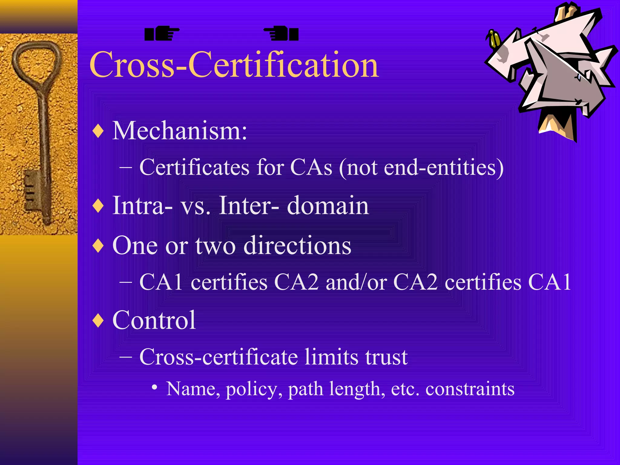 Cross-Certification
♦ Mechanism:
– Certificates for CAs (not end-entities)
♦ Intra- vs. Inter- domain
♦ One or two directions
– CA1 certifies CA2 and/or CA2 certifies CA1
♦ Control
– Cross-certificate limits trust
• Name, policy, path length, etc. constraints

 