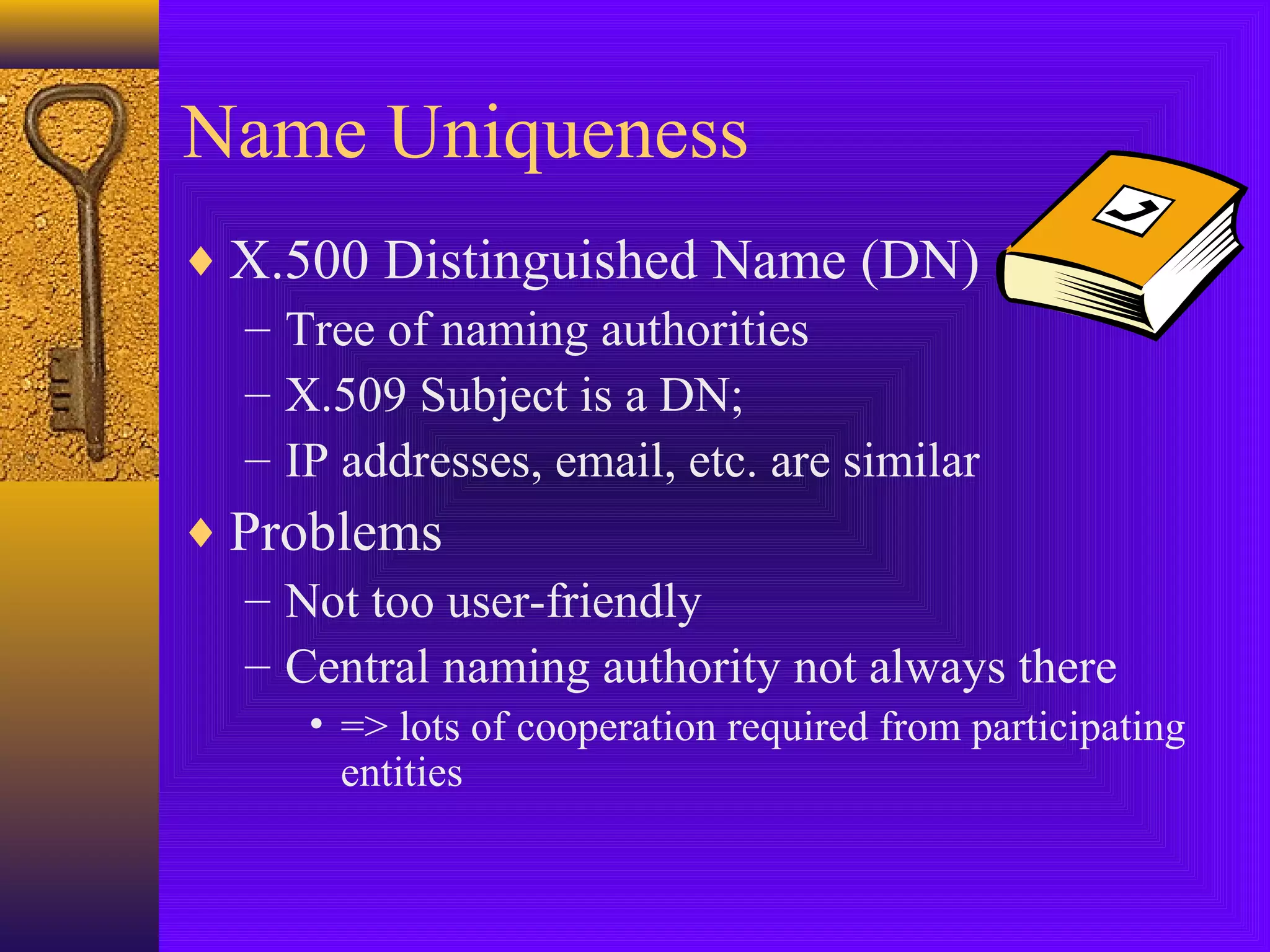 Name Uniqueness
♦ X.500 Distinguished Name (DN)
– Tree of naming authorities
– X.509 Subject is a DN;
– IP addresses, email, etc. are similar
♦ Problems
– Not too user-friendly
– Central naming authority not always there
• => lots of cooperation required from participating
entities

 