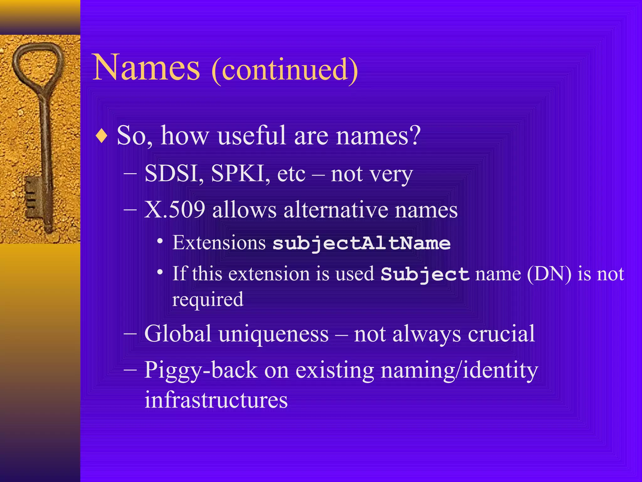 Names (continued)
♦ So, how useful are names?
– SDSI, SPKI, etc – not very
– X.509 allows alternative names
• Extensions subjectAltName
• If this extension is used Subject name (DN) is not
required

– Global uniqueness – not always crucial
– Piggy-back on existing naming/identity
infrastructures

 