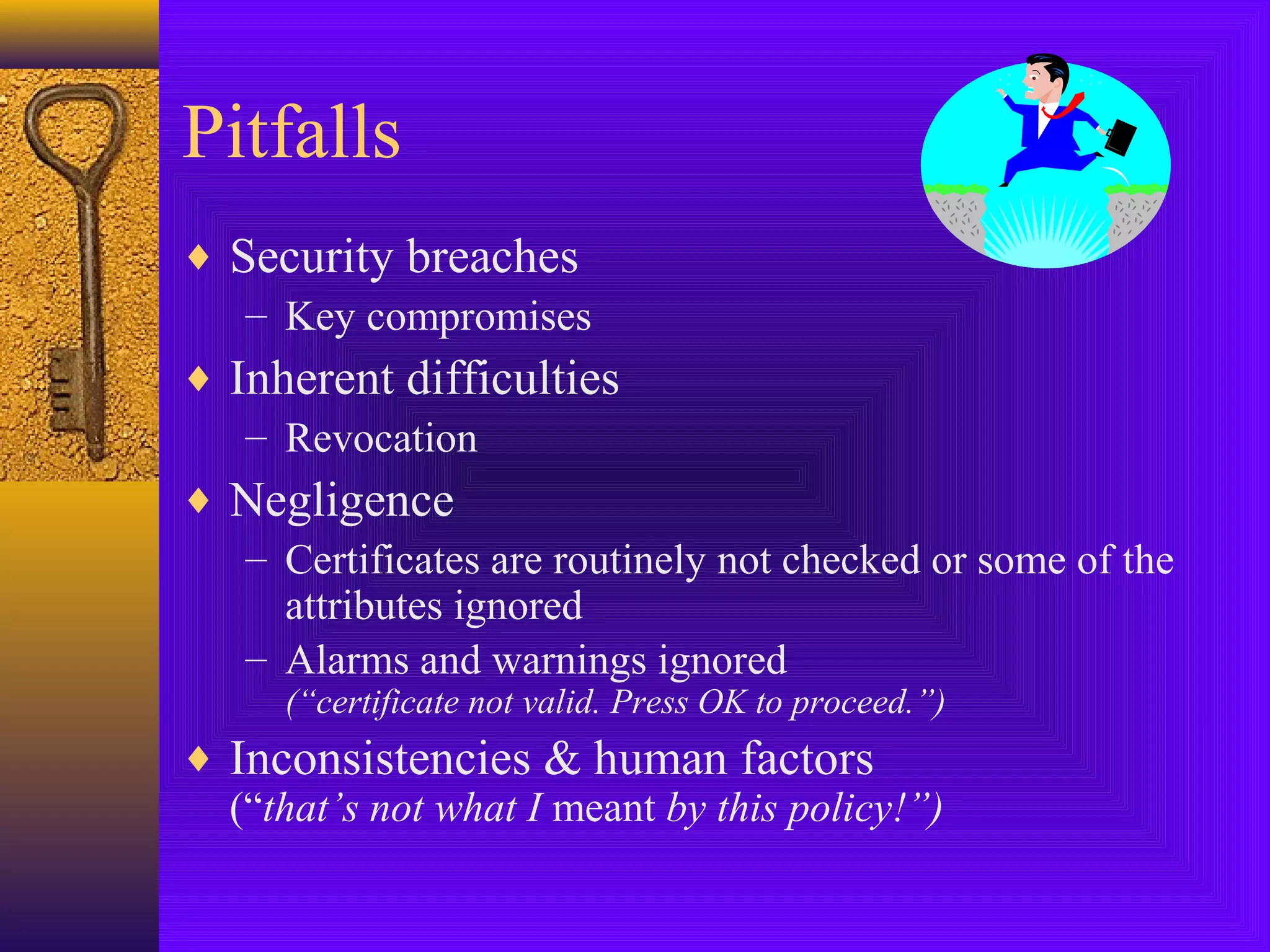 Pitfalls
♦ Security breaches
– Key compromises
♦ Inherent difficulties
– Revocation
♦ Negligence
– Certificates are routinely not checked or some of the
attributes ignored
– Alarms and warnings ignored
(“certificate not valid. Press OK to proceed.”)

♦ Inconsistencies & human factors
(“that’s not what I meant by this policy!”)

 