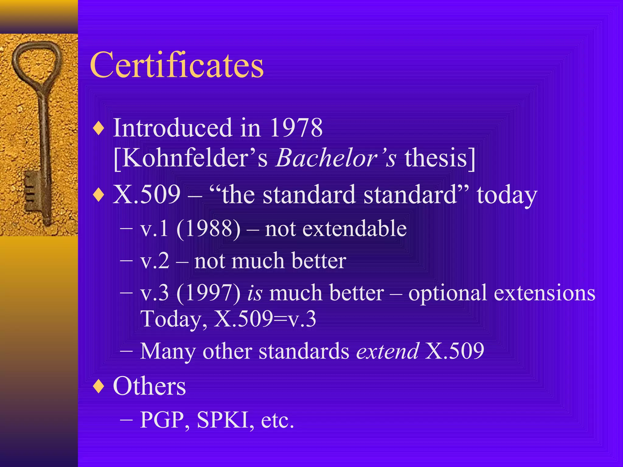 Certificates
♦ Introduced in 1978

[Kohnfelder’s Bachelor’s thesis]
♦ X.509 – “the standard standard” today
– v.1 (1988) – not extendable
– v.2 – not much better
– v.3 (1997) is much better – optional extensions
Today, X.509=v.3
– Many other standards extend X.509

♦ Others
– PGP, SPKI, etc.

 