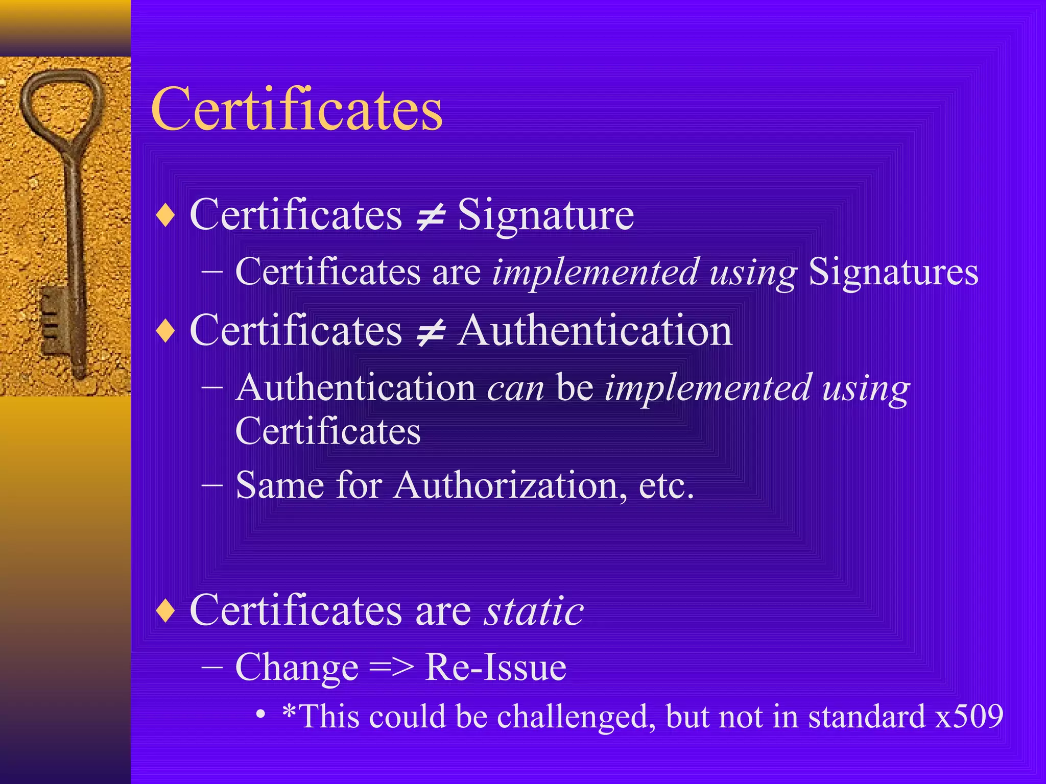 Certificates
♦ Certificates ≠ Signature
– Certificates are implemented using Signatures
♦ Certificates ≠ Authentication
– Authentication can be implemented using
Certificates
– Same for Authorization, etc.
♦ Certificates are static
– Change => Re-Issue
• *This could be challenged, but not in standard x509

 
