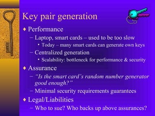 Key pair generation
♦ Performance
– Laptop, smart cards – used to be too slow
• Today – many smart cards can generate own keys

– Centralized generation
• Scalability: bottleneck for performance & security

♦ Assurance
– “Is the smart card’s random number generator
good enough?”
– Minimal security requirements guarantees
♦ Legal/Liabilities
– Who to sue? Who backs up above assurances?

 