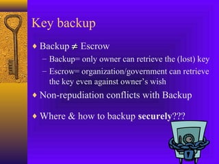 Key backup
♦ Backup ≠ Escrow
– Backup= only owner can retrieve the (lost) key
– Escrow= organization/government can retrieve
the key even against owner’s wish
♦ Non-repudiation conflicts with Backup
♦ Where & how to backup securely???

 
