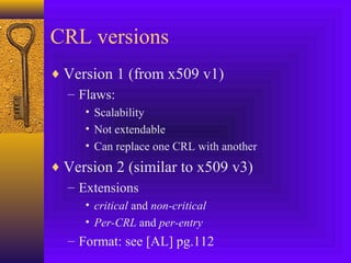 CRL versions
♦ Version 1 (from x509 v1)
– Flaws:
• Scalability
• Not extendable
• Can replace one CRL with another

♦ Version 2 (similar to x509 v3)
– Extensions
• critical and non-critical
• Per-CRL and per-entry

– Format: see [AL] pg.112

 