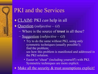 PKI and the Services
♦ CLAIM: PKI can help in all
♦ Question (subjective – GI)
– Where is the source of trust in all these?
– Suggestion (subjective – GI)
• Try to do the same without PKI, using only
symmetric techniques (usually possible!);
find the problem;
see how this problem is manifested and addressed in
the PKI solution.
• Easier to “cheat” (including yourself!) with PKI.
Symmetric techniques are more explicit.

♦ Make all the security & trust assumptions explicit!

 