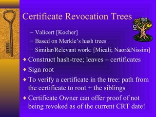 Certificate Revocation Trees
– Valicert [Kocher]
– Based on Merkle’s hash trees
– Similar/Relevant work: [Micali; Naor&Nissim]

♦ Construct hash-tree; leaves – certificates
♦ Sign root
♦ To verify a certificate in the tree: path from

the certificate to root + the siblings
♦ Certificate Owner can offer proof of not
being revoked as of the current CRT date!

 