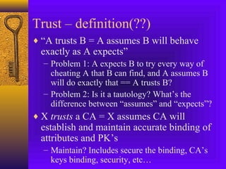 Trust – definition(??)
♦ “A trusts B = A assumes B will behave

exactly as A expects”

– Problem 1: A expects B to try every way of
cheating A that B can find, and A assumes B
will do exactly that == A trusts B?
– Problem 2: Is it a tautology? What’s the
difference between “assumes” and “expects”?

♦ X trusts a CA = X assumes CA will

establish and maintain accurate binding of
attributes and PK’s
– Maintain? Includes secure the binding, CA’s
keys binding, security, etc…

 