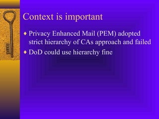 Context is important
♦ Privacy Enhanced Mail (PEM) adopted

strict hierarchy of CAs approach and failed
♦ DoD could use hierarchy fine

 
