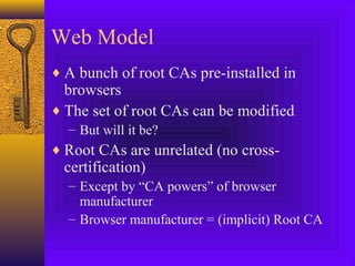 Web Model
♦ A bunch of root CAs pre-installed in

browsers
♦ The set of root CAs can be modified
– But will it be?

♦ Root CAs are unrelated (no cross-

certification)

– Except by “CA powers” of browser
manufacturer
– Browser manufacturer = (implicit) Root CA

 