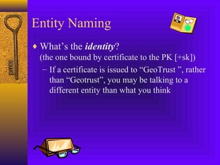 Entity Naming
♦ What’s the identity?
(the one bound by certificate to the PK [+sk])
– If a certificate is issued to “GeoTrust ”, rather
than “Geotrust”, you may be talking to a
different entity than what you think

 