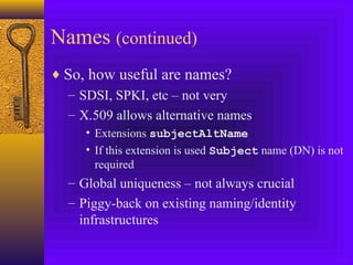 Names (continued)
♦ So, how useful are names?
– SDSI, SPKI, etc – not very
– X.509 allows alternative names
• Extensions subjectAltName
• If this extension is used Subject name (DN) is not
required

– Global uniqueness – not always crucial
– Piggy-back on existing naming/identity
infrastructures

 