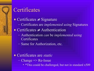Certificates
♦ Certificates ≠ Signature
– Certificates are implemented using Signatures
♦ Certificates ≠ Authentication
– Authentication can be implemented using
Certificates
– Same for Authorization, etc.
♦ Certificates are static
– Change => Re-Issue
• *This could be challenged, but not in standard x509

 