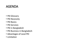 AGENDA
• PKI Glossary
• PKI Necessity
• PKI Basics
• PKI Services
• PKI in Bangladesh
• PKI Business in Bangladesh
• Advan...